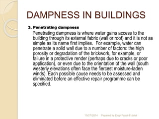DAMPNESS IN BUILDINGS 
3. Penetrating dampness 
Penetrating dampness is where water gains access to the 
building through its external fabric (wall or roof) and it is not as 
simple as its name first implies. For example, water can 
penetrate a solid wall due to a number of factors: the high 
porosity or degradation of the brickwork, for example, or 
failure in a protective render (perhaps due to cracks or poor 
application), or even due to the orientation of the wall (south 
westerly elevations often face the fiercest moisture-laden 
winds). Each possible cause needs to be assessed and 
eliminated before an effective repair programme can be 
specified. 
10/27/2014 Pepared by Engr Fazal-E-Jalal 
 