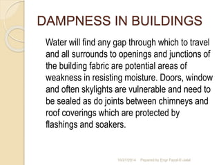 DAMPNESS IN BUILDINGS 
Water will find any gap through which to travel 
and all surrounds to openings and junctions of 
the building fabric are potential areas of 
weakness in resisting moisture. Doors, window 
and often skylights are vulnerable and need to 
be sealed as do joints between chimneys and 
roof coverings which are protected by 
flashings and soakers. 
10/27/2014 Pepared by Engr Fazal-E-Jalal 
 
