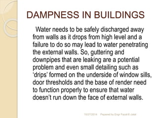 DAMPNESS IN BUILDINGS 
Water needs to be safely discharged away 
from walls as it drops from high level and a 
failure to do so may lead to water penetrating 
the external walls. So, guttering and 
downpipes that are leaking are a potential 
problem and even small detailing such as 
‘drips’ formed on the underside of window sills, 
door thresholds and the base of render need 
to function properly to ensure that water 
doesn’t run down the face of external walls. 
10/27/2014 Pepared by Engr Fazal-E-Jalal 
 