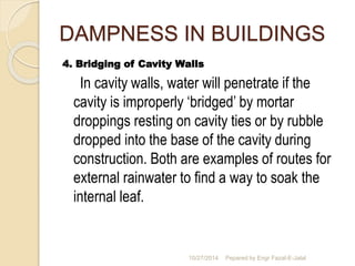 DAMPNESS IN BUILDINGS 
4. Bridging of Cavity Walls 
In cavity walls, water will penetrate if the 
cavity is improperly ‘bridged’ by mortar 
droppings resting on cavity ties or by rubble 
dropped into the base of the cavity during 
construction. Both are examples of routes for 
external rainwater to find a way to soak the 
internal leaf. 
10/27/2014 Pepared by Engr Fazal-E-Jalal 
 