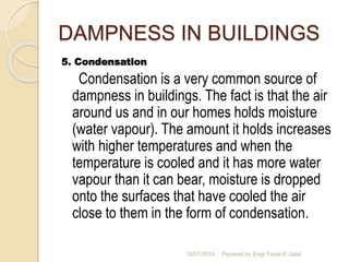 DAMPNESS IN BUILDINGS 
5. Condensation 
Condensation is a very common source of 
dampness in buildings. The fact is that the air 
around us and in our homes holds moisture 
(water vapour). The amount it holds increases 
with higher temperatures and when the 
temperature is cooled and it has more water 
vapour than it can bear, moisture is dropped 
onto the surfaces that have cooled the air 
close to them in the form of condensation. 
10/27/2014 Pepared by Engr Fazal-E-Jalal 
 