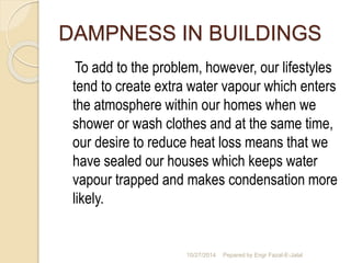 DAMPNESS IN BUILDINGS 
To add to the problem, however, our lifestyles 
tend to create extra water vapour which enters 
the atmosphere within our homes when we 
shower or wash clothes and at the same time, 
our desire to reduce heat loss means that we 
have sealed our houses which keeps water 
vapour trapped and makes condensation more 
likely. 
10/27/2014 Pepared by Engr Fazal-E-Jalal 
 