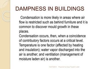 DAMPNESS IN BUILDINGS 
Condensation is more likely in areas where air 
flow is restricted such as behind furniture and it is 
common to discover mould growth in these 
places. 
Condensation occurs, then, when a coincidence 
of contributory factors occurs at a critical level. 
Temperature is one factor (affected by heating 
and insulation); water vapor discharged into the 
air is another; and ventilation (management of 
moisture laden air) is another. 
10/27/2014 Pepared by Engr Fazal-E-Jalal 
 