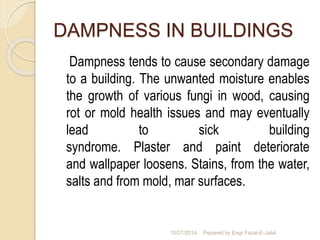 DAMPNESS IN BUILDINGS 
Dampness tends to cause secondary damage 
to a building. The unwanted moisture enables 
the growth of various fungi in wood, causing 
rot or mold health issues and may eventually 
lead to sick building 
syndrome. Plaster and paint deteriorate 
and wallpaper loosens. Stains, from the water, 
salts and from mold, mar surfaces. 
10/27/2014 Pepared by Engr Fazal-E-Jalal 
 