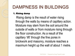 DAMPNESS IN BUILDINGS 
1. Rising damp 
Rising damp is the result of water rising 
through the walls by means of capillary action. 
Moisture may stem from the soil around the 
outside of walls or from moisture rising through 
the floor construction. As a result of the 
capillary ‘lift’ through the fine pores in 
brickwork and masonry, moisture reaches a 
maximum height up the wall of about 1 metre. 
10/27/2014 Pepared by Engr Fazal-E-Jalal 
 