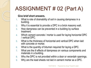 ASSIGNMENT # 02 (Part A) 
Give brief short answers. 
1. What is role of drainability of soil in causing dampness in a 
building. 
2. Why it is essential to provide a DPC in a brick masonry wall. 
3. How dampness can be prevented in a building by surface 
treatment. 
4. Which cement concrete / mortar is used for laying horizontal DPC 
/ vertical DPC. 
5. What is the thickness of horizontal and vertical DPC when laid 
with concrete or mortar. 
6. What is the quantity of bitumen required for laying a DPC. 
7. What are the ill effects of dampness on various components and 
materials in a building. 
8. Why the DPC is not provided within a door or verandah openings. 
9. Why are the lead sheets not laid in cement mortar as a DPC. 
10/27/2014 Pepared by Engr Fazal-E-Jalal 
 