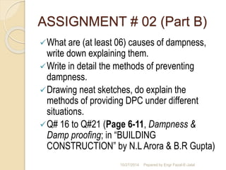ASSIGNMENT # 02 (Part B) 
What are (at least 06) causes of dampness, 
write down explaining them. 
Write in detail the methods of preventing 
dampness. 
Drawing neat sketches, do explain the 
methods of providing DPC under different 
situations. 
Q# 16 to Q#21 (Page 6-11, Dampness & 
Damp proofing; in “BUILDING 
CONSTRUCTION” by N.L Arora & B.R Gupta) 
10/27/2014 Pepared by Engr Fazal-E-Jalal 
 