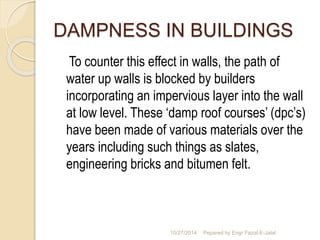 DAMPNESS IN BUILDINGS 
To counter this effect in walls, the path of 
water up walls is blocked by builders 
incorporating an impervious layer into the wall 
at low level. These ‘damp roof courses’ (dpc’s) 
have been made of various materials over the 
years including such things as slates, 
engineering bricks and bitumen felt. 
10/27/2014 Pepared by Engr Fazal-E-Jalal 
 