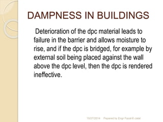 DAMPNESS IN BUILDINGS 
Deterioration of the dpc material leads to 
failure in the barrier and allows moisture to 
rise, and if the dpc is bridged, for example by 
external soil being placed against the wall 
above the dpc level, then the dpc is rendered 
ineffective. 
10/27/2014 Pepared by Engr Fazal-E-Jalal 
 