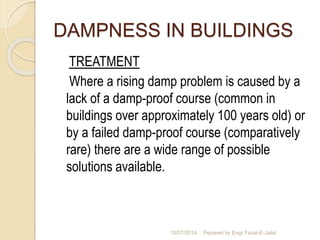 DAMPNESS IN BUILDINGS 
TREATMENT 
Where a rising damp problem is caused by a 
lack of a damp-proof course (common in 
buildings over approximately 100 years old) or 
by a failed damp-proof course (comparatively 
rare) there are a wide range of possible 
solutions available. 
10/27/2014 Pepared by Engr Fazal-E-Jalal 
 