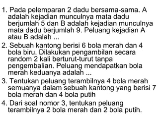 1. Pada pelemparan 2 dadu bersama-sama. A 
adalah kejadian munculnya mata dadu 
berjumlah 5 dan B adalah kejadian munculnya 
mata dadu berjumlah 9. Peluang kejadian A 
atau B adalah ... 
2. Sebuah kantong berisi 6 bola merah dan 4 
bola biru. Dilakukan pengambilan secara 
random 2 kali berturut-turut tanpa 
pengembalian. Peluang mendapatkan bola 
merah keduanya adalah ... 
3. Tentukan peluang terambilnya 4 bola merah 
semuanya dalam sebuah kantong yang berisi 7 
bola merah dan 4 bola putih 
4. Dari soal nomor 3, tentukan peluang 
terambilnya 2 bola merah dan 2 bola putih. 
 
