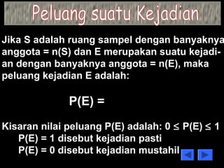 Jika S adalah ruang sampel dengan banyaknya 
anggota = n(S) dan E merupakan suatu kejadi-an 
dengan banyaknya anggota = n(E), maka 
peluang kejadian E adalah: 
P(E) = 
n(E) 
n(S) 
Kisaran nilai peluang P(E) adalah: 0 £ P(E) £ 1 
P(E) = 1 disebut kejadian pasti 
P(E) = 0 disebut kejadian mustahil 
 