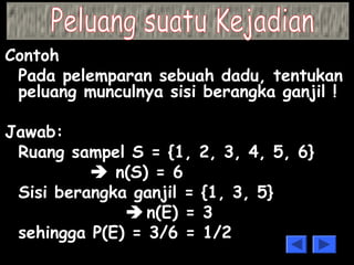 Contoh 
Pada pelemparan sebuah dadu, tentukan 
peluang munculnya sisi berangka ganjil ! 
Jawab: 
Ruang sampel S = {1, 2, 3, 4, 5, 6} 
 n(S) = 6 
Sisi berangka ganjil = {1, 3, 5} 
 n(E) = 3 
sehingga P(E) = 3/6 = 1/2 
 