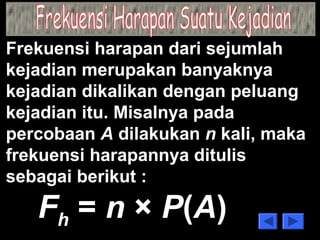 Frekuensi harapan dari sejumlah 
kejadian merupakan banyaknya 
kejadian dikalikan dengan peluang 
kejadian itu. Misalnya pada 
percobaan A dilakukan n kali, maka 
frekuensi harapannya ditulis 
sebagai berikut : 
Fh = n × P(A) 
 