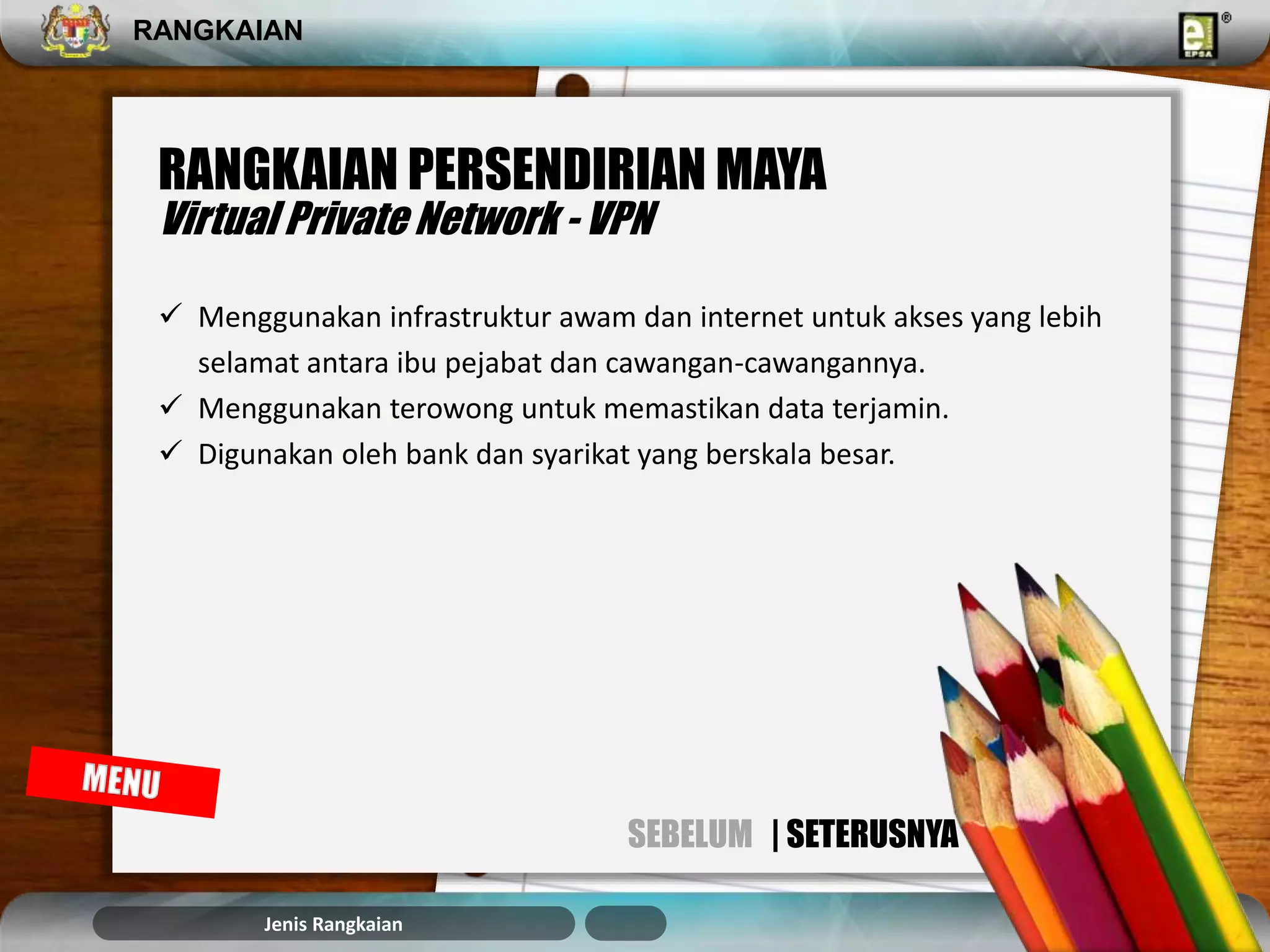 RANGKAIAN 
RANGKAIAN PERSENDIRIAN MAYA 
Virtual Private Network - VPN 
 Menggunakan infrastruktur awam dan internet untuk akses yang lebih 
selamat antara ibu pejabat dan cawangan-cawangannya. 
 Menggunakan terowong untuk memastikan data terjamin. 
 Digunakan oleh bank dan syarikat yang berskala besar. 
Jenis Rangkaian 
SEBELUM | SETERUSNYA 
 