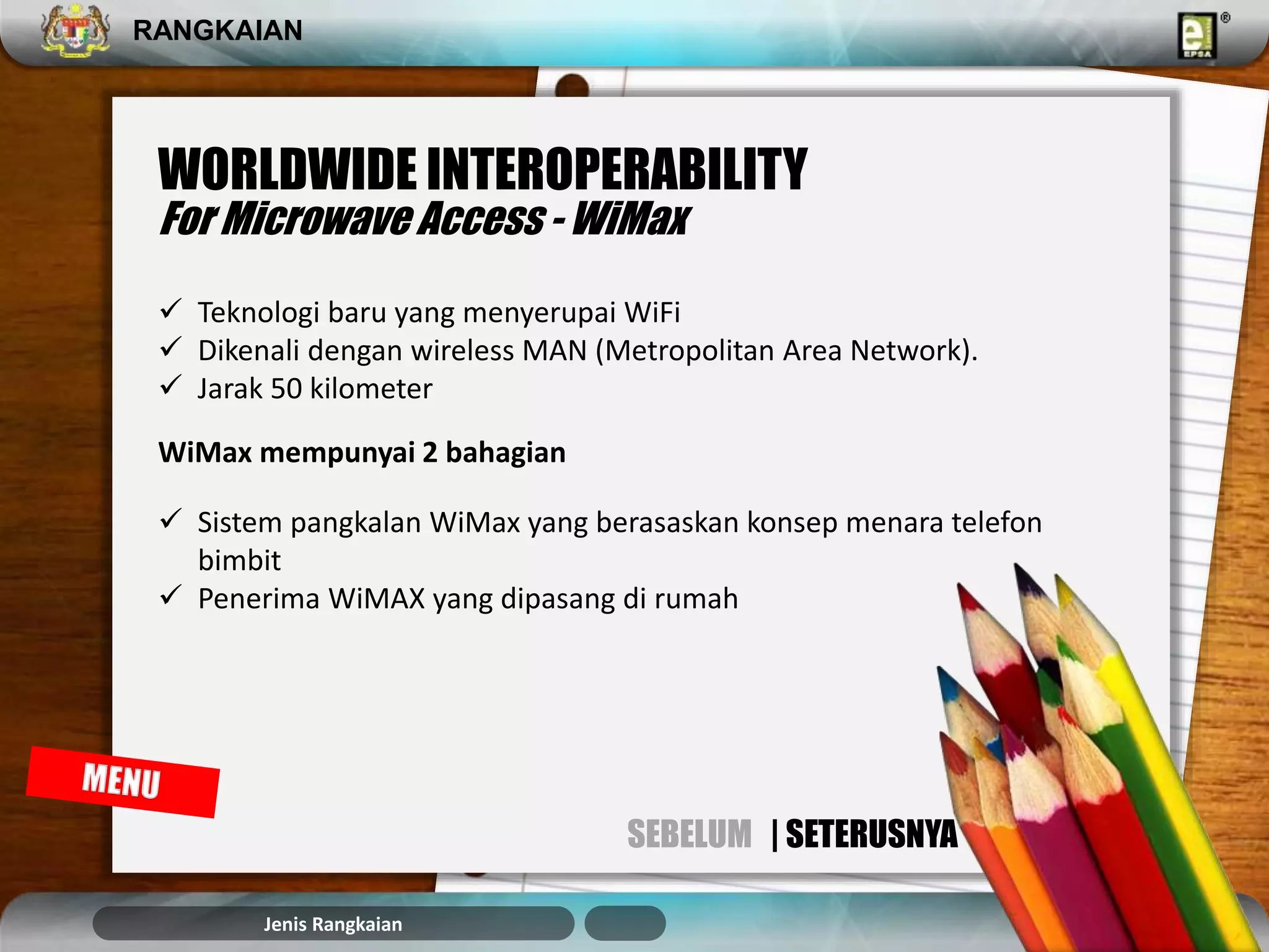 RANGKAIAN 
WORLDWIDE INTEROPERABILITY 
For Microwave Access - WiMax 
 Teknologi baru yang menyerupai WiFi 
 Dikenali dengan wireless MAN (Metropolitan Area Network). 
 Jarak 50 kilometer 
WiMax mempunyai 2 bahagian 
 Sistem pangkalan WiMax yang berasaskan konsep menara telefon 
bimbit 
 Penerima WiMAX yang dipasang di rumah 
Jenis Rangkaian 
SEBELUM | SETERUSNYA 
 