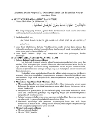 1 
Akuntansi Dalam Perspektif Al-Quran Dan Sunnah Dan Sistemtikan Konsep Akuntansi Islam 
A. AKUNTANSI DALAM AL-QURAN DAN SUNNAH 
1. Firman Allah dalam Qs. Al-Baqarah: 282 
 
 
 
 
 
 
 
 
 
 
 
... 
Hai orang-orang yang beriman, apabila kamu bermu'amalah tidak secara tunai untuk waktu yang ditentukan, hendaklah kamu menuliskannya... 
2. Sabda Rasulullah saw. 
أ وَ لَ مَا ي ا سَ بَ عَل يَ هَ يَ وَ مَ اَل قَي ا مَ ةَ اَل صَل ة , فَ ا ءَ نَ صَل حَ تَ صَل حَ سَائ ر عَ مَل هَ وَا نَ فَ سَ دَ تَ فَ سَ دَ سَائ ر عَ مَل هََ 
)رواه اَلطبرانى( 
3. Umar Ibnul Khaththab r.a berkata: “Hisablah dirimu sendiri sebelum kamu dihisab, dan timbanglah amalanmu sebelum kamu ditimbang, dan bersiaplah untuk menghadapi hari di mana semua amal perbuatan dibeberkan”. 
4. Imam Syafi‟i berkata: “Siapa yang mempelajari hisab atau perhitungan, luaslah pikirannya”. 
B. SISTEMATATIKAN KONSEP AKUNTANSI ISLAM 
1. Inti dan Tujuan Studi Akuntansi Islam 
Inti dari studi akuntansi Islam ini adalah berkaitan dengan kajian-kajian turats dan ideologi Islam serta penetapan kaidah-kaidah dasar akuntansi menurut Islam. Selain itu juga berkaitan dengan studi-studi tentang implementasi ide-ide itu pada zaman moderen, terutama di perusahaan atau lembaga-lembaga yang akan menerapkan hukum-hukum Islam dalam transaksinya. 
Sedangkan tujuan studi akuntansi Islam ini adalah untuk mengungkap inti konsep akuntansi Islam serta menjelaskan kemampuan dan peranannya dalam berbagai krisis yang terus-menerus. Juga untuk menyelesaikan persoalan-persoalan akuntansi yang meluas dimasyarakat 
2. Manfaat dan Signifikansi Studi Akuntansi Islam 
a. Menunjukkan kepada orang-orang non muslim bahwa Islam itu mengatur urusan-urusan keduniaan dan akhirat serta tidak bertentangan sama sekali dengan lingkungan, waktu, situasi, dan kondisi. 
b. Mengemukakan pokok-pokok pikiran akuntansi yang Islami serta menjelaskan dasar- dasar dan kaidah-kaidah pokoknya yang terpenting dengan cara membandingkannya dengan kaidah akuntansi positif. 
c. Sebagai bantahan terhadap orang-orang yang ragu terhadap Islam dan orang-orang yang menolak untuk berpegang kepada kaidah-kaidah dasar Islam. 
d. Bertambah antusiasnya para pemimpin negara-negara Islam dan Arab dalam merealisasikan hukum Islam. Apalagi setelah mereka yakin dengan kekayaan ideologi Islam yang penuh dengan unsur-unsur rasional. 
3. Metode Studi Akuntansi Islam 
a. Metode Istinbath (Eduksi) 
b. Metode Tahlili (Analitis)  