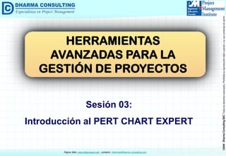 ©2009 Dharma Consulting SAC Todos los derechos reservados. Prohibida su reproducción total o parcial, o su uso comercial sin permiso del autor. 
Página Web: www.dharmacon.net , contacto: informes@dharma-consulting.com 
Sesión 03: 
Introducción al PERT CHART EXPERT 
HERRAMIENTAS AVANZADAS PARA LA GESTIÓN DE PROYECTOS  