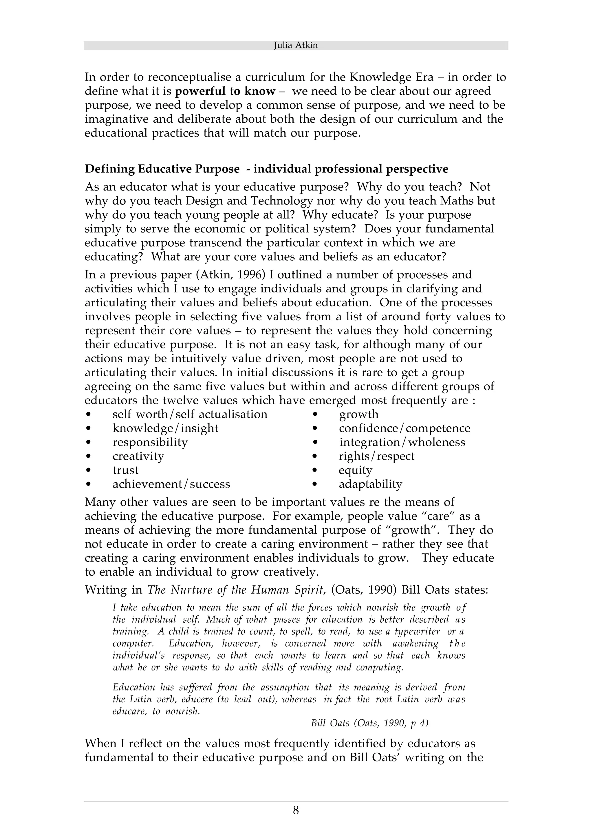 Julia Atkin 
In order to reconceptualise a curriculum for the Knowledge Era – in order to 
define what it is powerful to know – we need to be clear about our agreed 
purpose, we need to develop a common sense of purpose, and we need to be 
imaginative and deliberate about both the design of our curriculum and the 
educational practices that will match our purpose. 
Defining Educative Purpose - individual professional perspective 
As an educator what is your educative purpose? Why do you teach? Not 
why do you teach Design and Technology nor why do you teach Maths but 
why do you teach young people at all? Why educate? Is your purpose 
simply to serve the economic or political system? Does your fundamental 
educative purpose transcend the particular context in which we are 
educating? What are your core values and beliefs as an educator? 
In a previous paper (Atkin, 1996) I outlined a number of processes and 
activities which I use to engage individuals and groups in clarifying and 
articulating their values and beliefs about education. One of the processes 
involves people in selecting five values from a list of around forty values to 
represent their core values – to represent the values they hold concerning 
their educative purpose. It is not an easy task, for although many of our 
actions may be intuitively value driven, most people are not used to 
articulating their values. In initial discussions it is rare to get a group 
agreeing on the same five values but within and across different groups of 
educators the twelve values which have emerged most frequently are : 
• self worth/self actualisation • growth 
• knowledge/insight • confidence/competence 
• responsibility • integration/wholeness 
• creativity • rights/respect 
• trust • equity 
• achievement/success • adaptability 
Many other values are seen to be important values re the means of 
achieving the educative purpose. For example, people value “care” as a 
means of achieving the more fundamental purpose of “growth”. They do 
not educate in order to create a caring environment – rather they see that 
creating a caring environment enables individuals to grow. They educate 
to enable an individual to grow creatively. 
Writing in The Nurture of the Human Spirit, (Oats, 1990) Bill Oats states: 
I take education to mean the sum of all the forces which nourish the growth o f 
the individual self. Much of what passes for education is better described a s 
training. A child is trained to count, to spell, to read, to use a typewriter or a 
computer. Education, however, is concerned more with awakening t h e 
individual’s response, so that each wants to learn and so that each knows 
what he or she wants to do with skills of reading and computing. 
Education has suffered from the assumption that its meaning is derived from 
the Latin verb, educere (to lead out), whereas in fact the root Latin verb wa s 
educare, to nourish. 
8 
Bill Oats (Oats, 1990, p 4) 
When I reflect on the values most frequently identified by educators as 
fundamental to their educative purpose and on Bill Oats’ writing on the 
 