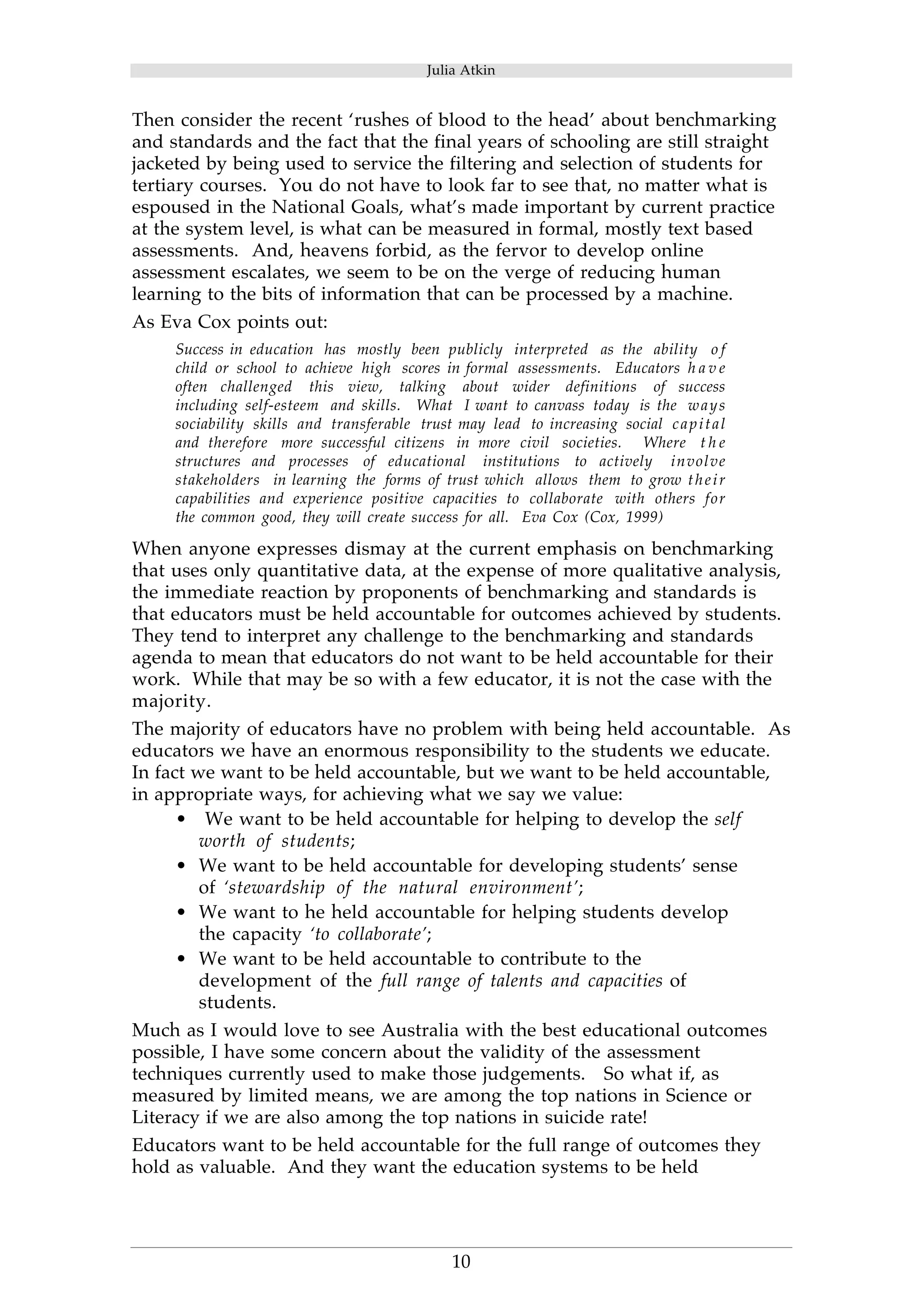 Julia Atkin 
Then consider the recent ‘rushes of blood to the head’ about benchmarking 
and standards and the fact that the final years of schooling are still straight 
jacketed by being used to service the filtering and selection of students for 
tertiary courses. You do not have to look far to see that, no matter what is 
espoused in the National Goals, what’s made important by current practice 
at the system level, is what can be measured in formal, mostly text based 
assessments. And, heavens forbid, as the fervor to develop online 
assessment escalates, we seem to be on the verge of reducing human 
learning to the bits of information that can be processed by a machine. 
As Eva Cox points out: 
Success in education has mostly been publicly interpreted as the ability o f 
child or school to achieve high scores in formal assessments. Educators h a v e 
often challenged this view, talking about wider definitions of success 
including self-esteem and skills. What I want to canvass today is the ways 
sociability skills and transferable trust may lead to increasing social capital 
and therefore more successful citizens in more civil societies. Where t h e 
structures and processes of educational institutions to actively involve 
stakeholders in learning the forms of trust which allows them to grow t h e i r 
capabilities and experience positive capacities to collaborate with others for 
the common good, they will create success for all. Eva Cox (Cox, 1999) 
When anyone expresses dismay at the current emphasis on benchmarking 
that uses only quantitative data, at the expense of more qualitative analysis, 
the immediate reaction by proponents of benchmarking and standards is 
that educators must be held accountable for outcomes achieved by students. 
They tend to interpret any challenge to the benchmarking and standards 
agenda to mean that educators do not want to be held accountable for their 
work. While that may be so with a few educator, it is not the case with the 
majority. 
The majority of educators have no problem with being held accountable. As 
educators we have an enormous responsibility to the students we educate. 
In fact we want to be held accountable, but we want to be held accountable, 
in appropriate ways, for achieving what we say we value: 
• We want to be held accountable for helping to develop the self 
10 
worth of students; 
• We want to be held accountable for developing students’ sense 
of ‘stewardship of the natural environment’; 
• We want to he held accountable for helping students develop 
the capacity ‘to collaborate’; 
• We want to be held accountable to contribute to the 
development of the full range of talents and capacities of 
students. 
Much as I would love to see Australia with the best educational outcomes 
possible, I have some concern about the validity of the assessment 
techniques currently used to make those judgements. So what if, as 
measured by limited means, we are among the top nations in Science or 
Literacy if we are also among the top nations in suicide rate! 
Educators want to be held accountable for the full range of outcomes they 
hold as valuable. And they want the education systems to be held 
 
