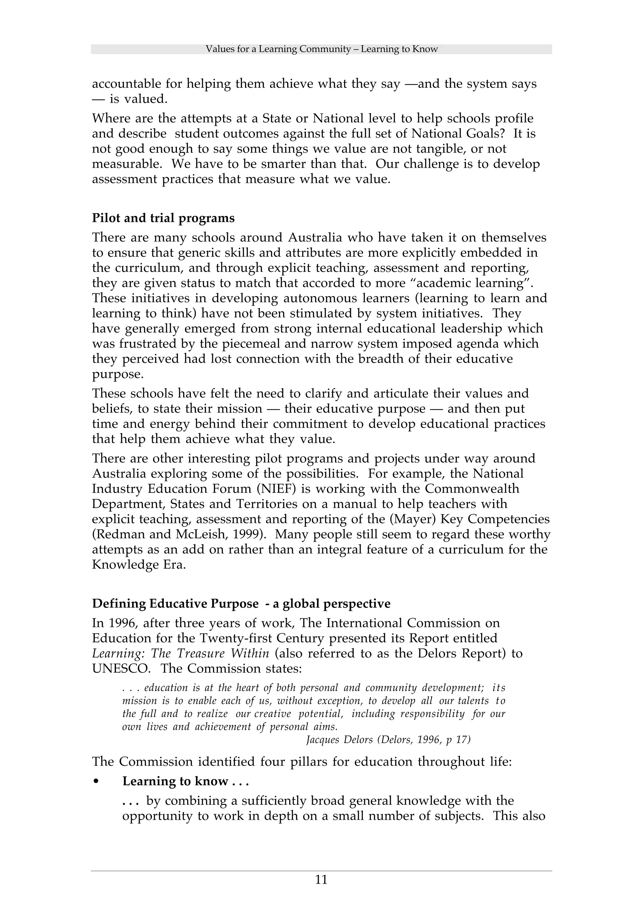 Values for a Learning Community – Learning to Know 
accountable for helping them achieve what they say —and the system says 
— is valued. 
Where are the attempts at a State or National level to help schools profile 
and describe student outcomes against the full set of National Goals? It is 
not good enough to say some things we value are not tangible, or not 
measurable. We have to be smarter than that. Our challenge is to develop 
assessment practices that measure what we value. 
Pilot and trial programs 
There are many schools around Australia who have taken it on themselves 
to ensure that generic skills and attributes are more explicitly embedded in 
the curriculum, and through explicit teaching, assessment and reporting, 
they are given status to match that accorded to more “academic learning”. 
These initiatives in developing autonomous learners (learning to learn and 
learning to think) have not been stimulated by system initiatives. They 
have generally emerged from strong internal educational leadership which 
was frustrated by the piecemeal and narrow system imposed agenda which 
they perceived had lost connection with the breadth of their educative 
purpose. 
These schools have felt the need to clarify and articulate their values and 
beliefs, to state their mission — their educative purpose — and then put 
time and energy behind their commitment to develop educational practices 
that help them achieve what they value. 
There are other interesting pilot programs and projects under way around 
Australia exploring some of the possibilities. For example, the National 
Industry Education Forum (NIEF) is working with the Commonwealth 
Department, States and Territories on a manual to help teachers with 
explicit teaching, assessment and reporting of the (Mayer) Key Competencies 
(Redman and McLeish, 1999). Many people still seem to regard these worthy 
attempts as an add on rather than an integral feature of a curriculum for the 
Knowledge Era. 
Defining Educative Purpose - a global perspective 
In 1996, after three years of work, The International Commission on 
Education for the Twenty-first Century presented its Report entitled 
Learning: The Treasure Within (also referred to as the Delors Report) to 
UNESCO. The Commission states: 
. . . education is at the heart of both personal and community development; its 
mission is to enable each of us, without exception, to develop all our talents t o 
the full and to realize our creative potential, including responsibility for our 
own lives and achievement of personal aims. 
Jacques Delors (Delors, 1996, p 17) 
The Commission identified four pillars for education throughout life: 
• Learning to know . . . 
. . . by combining a sufficiently broad general knowledge with the 
opportunity to work in depth on a small number of subjects. This also 
11 
 