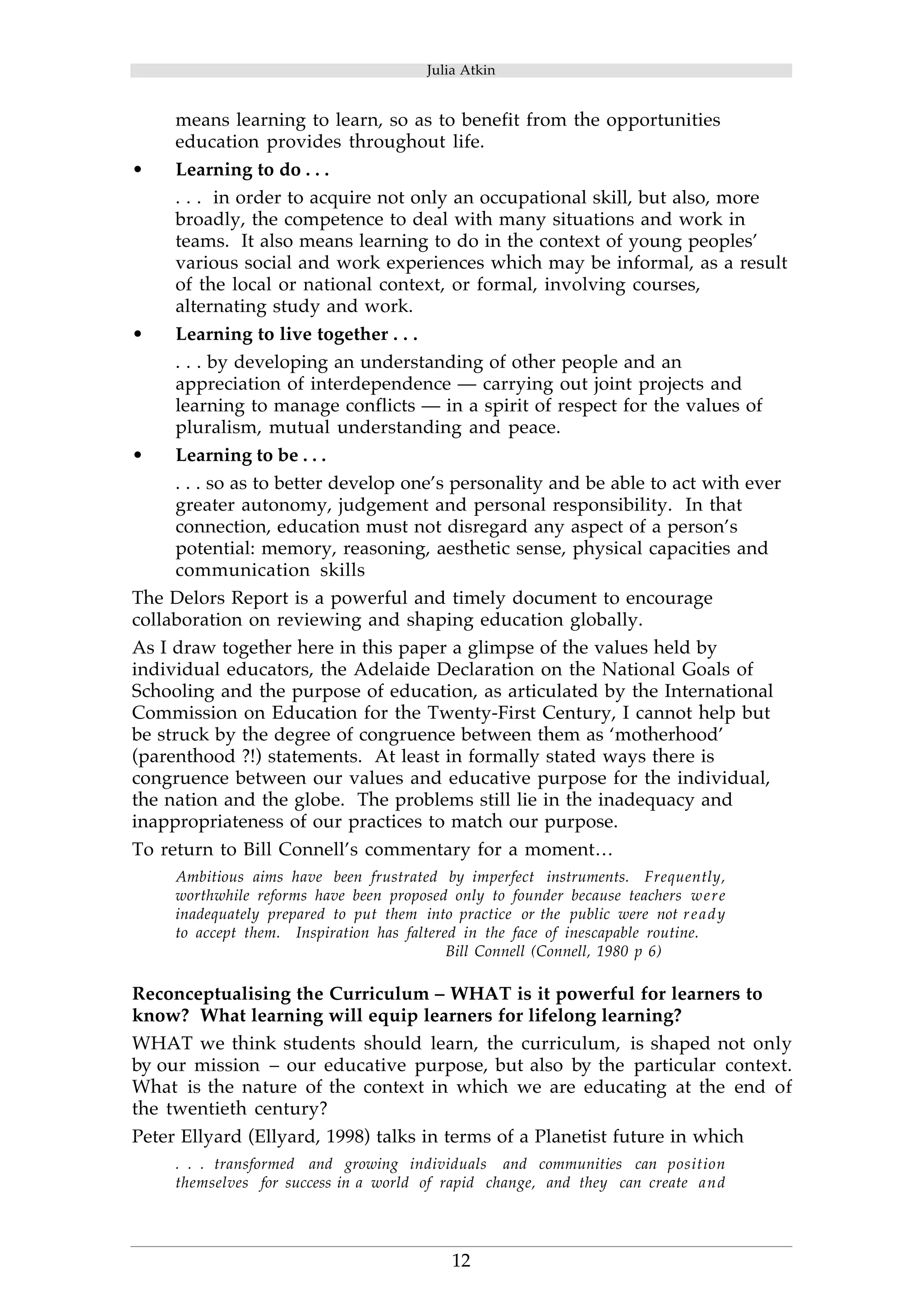 Julia Atkin 
means learning to learn, so as to benefit from the opportunities 
education provides throughout life. 
12 
• Learning to do . . . 
. . . in order to acquire not only an occupational skill, but also, more 
broadly, the competence to deal with many situations and work in 
teams. It also means learning to do in the context of young peoples’ 
various social and work experiences which may be informal, as a result 
of the local or national context, or formal, involving courses, 
alternating study and work. 
• Learning to live together . . . 
. . . by developing an understanding of other people and an 
appreciation of interdependence — carrying out joint projects and 
learning to manage conflicts — in a spirit of respect for the values of 
pluralism, mutual understanding and peace. 
• Learning to be . . . 
. . . so as to better develop one’s personality and be able to act with ever 
greater autonomy, judgement and personal responsibility. In that 
connection, education must not disregard any aspect of a person’s 
potential: memory, reasoning, aesthetic sense, physical capacities and 
communication skills 
The Delors Report is a powerful and timely document to encourage 
collaboration on reviewing and shaping education globally. 
As I draw together here in this paper a glimpse of the values held by 
individual educators, the Adelaide Declaration on the National Goals of 
Schooling and the purpose of education, as articulated by the International 
Commission on Education for the Twenty-First Century, I cannot help but 
be struck by the degree of congruence between them as ‘motherhood’ 
(parenthood ?!) statements. At least in formally stated ways there is 
congruence between our values and educative purpose for the individual, 
the nation and the globe. The problems still lie in the inadequacy and 
inappropriateness of our practices to match our purpose. 
To return to Bill Connell’s commentary for a moment… 
Ambitious aims have been frustrated by imperfect instruments. Frequently, 
worthwhile reforms have been proposed only to founder because teachers were 
inadequately prepared to put them into practice or the public were not ready 
to accept them. Inspiration has faltered in the face of inescapable routine. 
Bill Connell (Connell, 1980 p 6) 
Reconceptualising the Curriculum – WHAT is it powerful for learners to 
know? What learning will equip learners for lifelong learning? 
WHAT we think students should learn, the curriculum, is shaped not only 
by our mission – our educative purpose, but also by the particular context. 
What is the nature of the context in which we are educating at the end of 
the twentieth century? 
Peter Ellyard (Ellyard, 1998) talks in terms of a Planetist future in which 
. . . transformed and growing individuals and communities can position 
themselves for success in a world of rapid change, and they can create and 
 