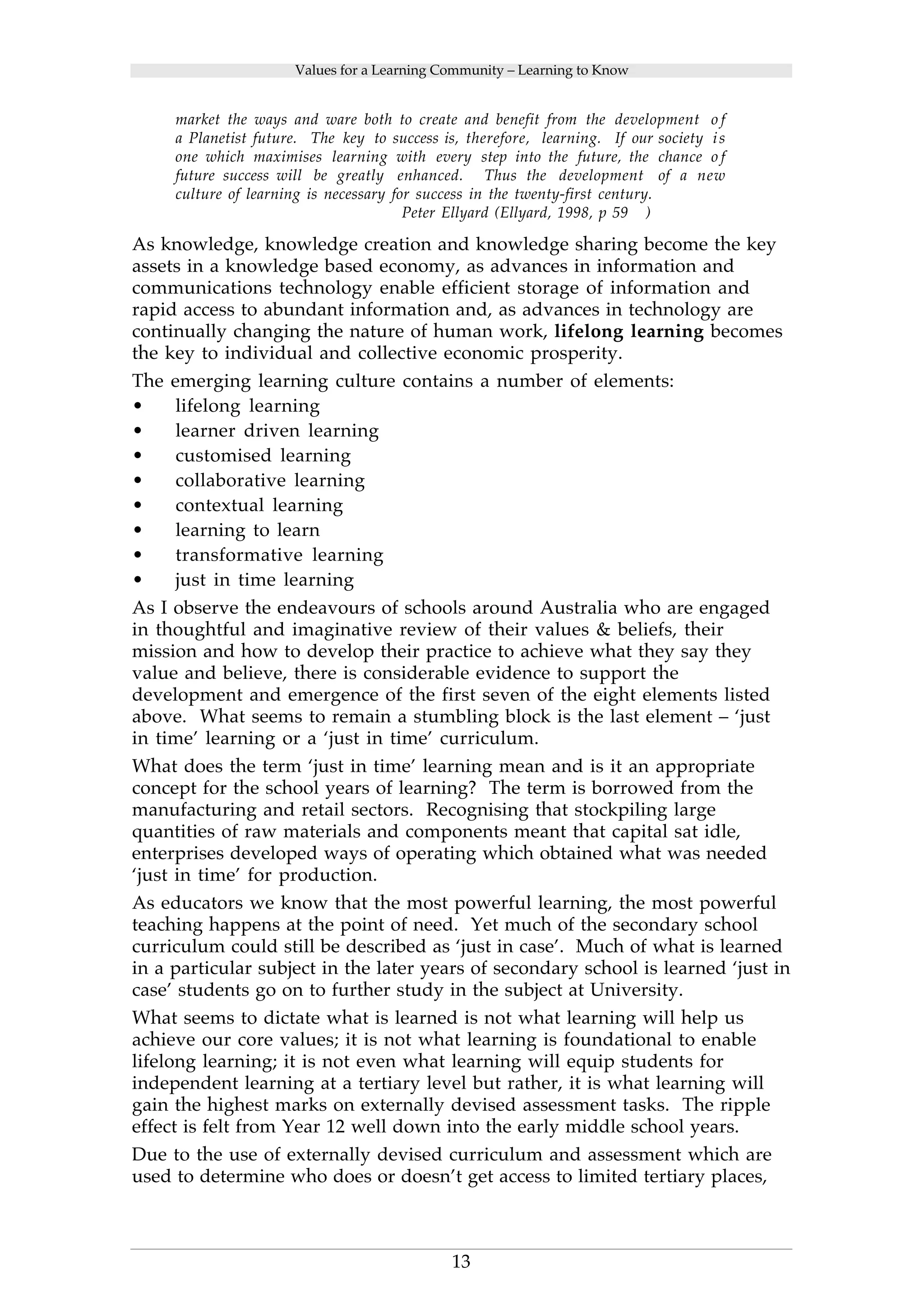 Values for a Learning Community – Learning to Know 
market the ways and ware both to create and benefit from the development o f 
a Planetist future. The key to success is, therefore, learning. If our society i s 
one which maximises learning with every step into the future, the chance o f 
future success will be greatly enhanced. Thus the development of a new 
culture of learning is necessary for success in the twenty-first century. 
Peter Ellyard (Ellyard, 1998, p 59 ) 
As knowledge, knowledge creation and knowledge sharing become the key 
assets in a knowledge based economy, as advances in information and 
communications technology enable efficient storage of information and 
rapid access to abundant information and, as advances in technology are 
continually changing the nature of human work, lifelong learning becomes 
the key to individual and collective economic prosperity. 
The emerging learning culture contains a number of elements: 
• lifelong learning 
• learner driven learning 
• customised learning 
• collaborative learning 
• contextual learning 
• learning to learn 
• transformative learning 
• just in time learning 
As I observe the endeavours of schools around Australia who are engaged 
in thoughtful and imaginative review of their values & beliefs, their 
mission and how to develop their practice to achieve what they say they 
value and believe, there is considerable evidence to support the 
development and emergence of the first seven of the eight elements listed 
above. What seems to remain a stumbling block is the last element – ‘just 
in time’ learning or a ‘just in time’ curriculum. 
What does the term ‘just in time’ learning mean and is it an appropriate 
concept for the school years of learning? The term is borrowed from the 
manufacturing and retail sectors. Recognising that stockpiling large 
quantities of raw materials and components meant that capital sat idle, 
enterprises developed ways of operating which obtained what was needed 
‘just in time’ for production. 
As educators we know that the most powerful learning, the most powerful 
teaching happens at the point of need. Yet much of the secondary school 
curriculum could still be described as ‘just in case’. Much of what is learned 
in a particular subject in the later years of secondary school is learned ‘just in 
case’ students go on to further study in the subject at University. 
What seems to dictate what is learned is not what learning will help us 
achieve our core values; it is not what learning is foundational to enable 
lifelong learning; it is not even what learning will equip students for 
independent learning at a tertiary level but rather, it is what learning will 
gain the highest marks on externally devised assessment tasks. The ripple 
effect is felt from Year 12 well down into the early middle school years. 
Due to the use of externally devised curriculum and assessment which are 
used to determine who does or doesn’t get access to limited tertiary places, 
13 
 