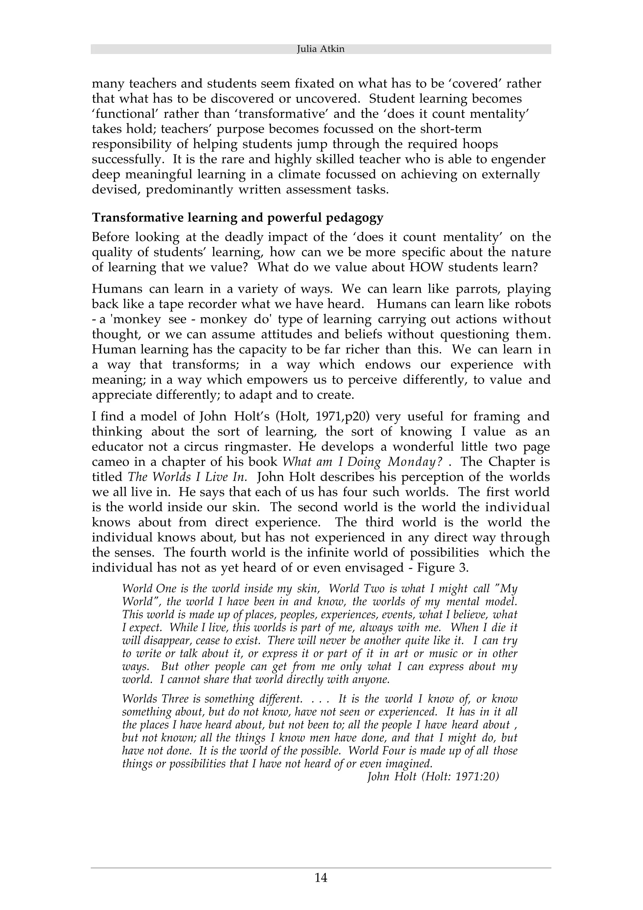 Julia Atkin 
many teachers and students seem fixated on what has to be ‘covered’ rather 
that what has to be discovered or uncovered. Student learning becomes 
‘functional’ rather than ‘transformative’ and the ‘does it count mentality’ 
takes hold; teachers’ purpose becomes focussed on the short-term 
responsibility of helping students jump through the required hoops 
successfully. It is the rare and highly skilled teacher who is able to engender 
deep meaningful learning in a climate focussed on achieving on externally 
devised, predominantly written assessment tasks. 
Transformative learning and powerful pedagogy 
Before looking at the deadly impact of the ‘does it count mentality’ on the 
quality of students’ learning, how can we be more specific about the nature 
of learning that we value? What do we value about HOW students learn? 
Humans can learn in a variety of ways. We can learn like parrots, playing 
back like a tape recorder what we have heard. Humans can learn like robots 
- a 'monkey see - monkey do' type of learning carrying out actions without 
thought, or we can assume attitudes and beliefs without questioning them. 
Human learning has the capacity to be far richer than this. We can learn in 
a way that transforms; in a way which endows our experience with 
meaning; in a way which empowers us to perceive differently, to value and 
appreciate differently; to adapt and to create. 
I find a model of John Holt’s (Holt, 1971,p20) very useful for framing and 
thinking about the sort of learning, the sort of knowing I value as an 
educator not a circus ringmaster. He develops a wonderful little two page 
cameo in a chapter of his book What am I Doing Monday? . The Chapter is 
titled The Worlds I Live In. John Holt describes his perception of the worlds 
we all live in. He says that each of us has four such worlds. The first world 
is the world inside our skin. The second world is the world the individual 
knows about from direct experience. The third world is the world the 
individual knows about, but has not experienced in any direct way through 
the senses. The fourth world is the infinite world of possibilities which the 
individual has not as yet heard of or even envisaged - Figure 3. 
World One is the world inside my skin, World Two is what I might call "My 
World", the world I have been in and know, the worlds of my mental model. 
This world is made up of places, peoples, experiences, events, what I believe, what 
I expect. While I live, this worlds is part of me, always with me. When I die it 
will disappear, cease to exist. There will never be another quite like it. I can try 
to write or talk about it, or express it or part of it in art or music or in other 
ways. But other people can get from me only what I can express about my 
world. I cannot share that world directly with anyone. 
Worlds Three is something different. . . . It is the world I know of, or know 
something about, but do not know, have not seen or experienced. It has in it all 
the places I have heard about, but not been to; all the people I have heard about , 
but not known; all the things I know men have done, and that I might do, but 
have not done. It is the world of the possible. World Four is made up of all those 
things or possibilities that I have not heard of or even imagined. 
14 
John Holt (Holt: 1971:20) 
 