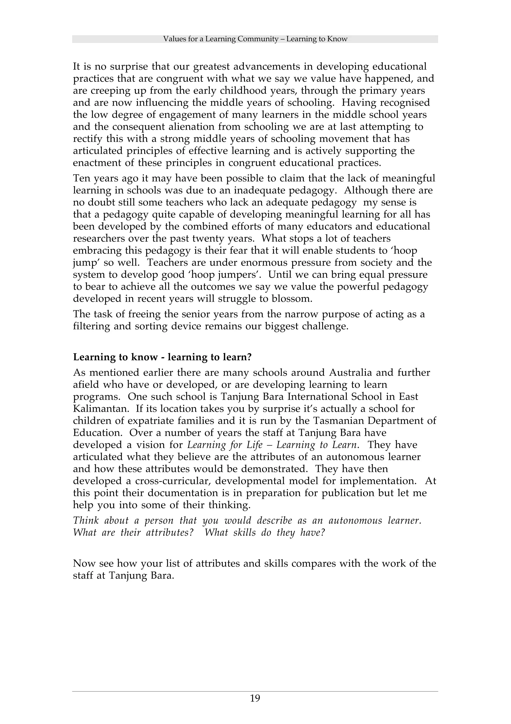 Values for a Learning Community – Learning to Know 
It is no surprise that our greatest advancements in developing educational 
practices that are congruent with what we say we value have happened, and 
are creeping up from the early childhood years, through the primary years 
and are now influencing the middle years of schooling. Having recognised 
the low degree of engagement of many learners in the middle school years 
and the consequent alienation from schooling we are at last attempting to 
rectify this with a strong middle years of schooling movement that has 
articulated principles of effective learning and is actively supporting the 
enactment of these principles in congruent educational practices. 
Ten years ago it may have been possible to claim that the lack of meaningful 
learning in schools was due to an inadequate pedagogy. Although there are 
no doubt still some teachers who lack an adequate pedagogy my sense is 
that a pedagogy quite capable of developing meaningful learning for all has 
been developed by the combined efforts of many educators and educational 
researchers over the past twenty years. What stops a lot of teachers 
embracing this pedagogy is their fear that it will enable students to ‘hoop 
jump’ so well. Teachers are under enormous pressure from society and the 
system to develop good ‘hoop jumpers’. Until we can bring equal pressure 
to bear to achieve all the outcomes we say we value the powerful pedagogy 
developed in recent years will struggle to blossom. 
The task of freeing the senior years from the narrow purpose of acting as a 
filtering and sorting device remains our biggest challenge. 
Learning to know - learning to learn? 
As mentioned earlier there are many schools around Australia and further 
afield who have or developed, or are developing learning to learn 
programs. One such school is Tanjung Bara International School in East 
Kalimantan. If its location takes you by surprise it’s actually a school for 
children of expatriate families and it is run by the Tasmanian Department of 
Education. Over a number of years the staff at Tanjung Bara have 
developed a vision for Learning for Life – Learning to Learn. They have 
articulated what they believe are the attributes of an autonomous learner 
and how these attributes would be demonstrated. They have then 
developed a cross-curricular, developmental model for implementation. At 
this point their documentation is in preparation for publication but let me 
help you into some of their thinking. 
Think about a person that you would describe as an autonomous learner. 
What are their attributes? What skills do they have? 
Now see how your list of attributes and skills compares with the work of the 
staff at Tanjung Bara. 
19 
 