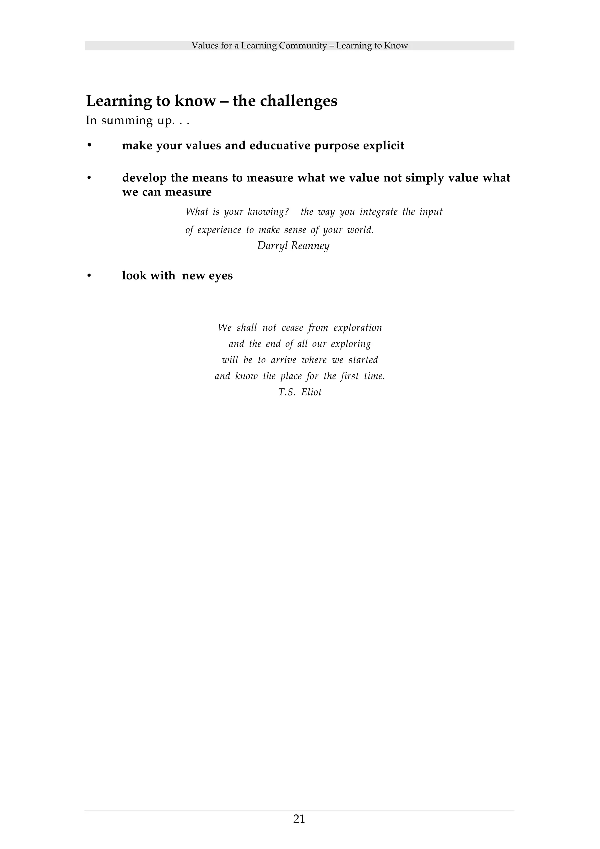 Values for a Learning Community – Learning to Know 
Learning to know – the challenges 
In summing up. . . 
• make your values and educuative purpose explicit 
• develop the means to measure what we value not simply value what 
21 
we can measure 
What is your knowing? the way you integrate the input 
of experience to make sense of your world. 
Darryl Reanney 
• look with new eyes 
We shall not cease from exploration 
and the end of all our exploring 
will be to arrive where we started 
and know the place for the first time. 
T.S. Eliot 
 
