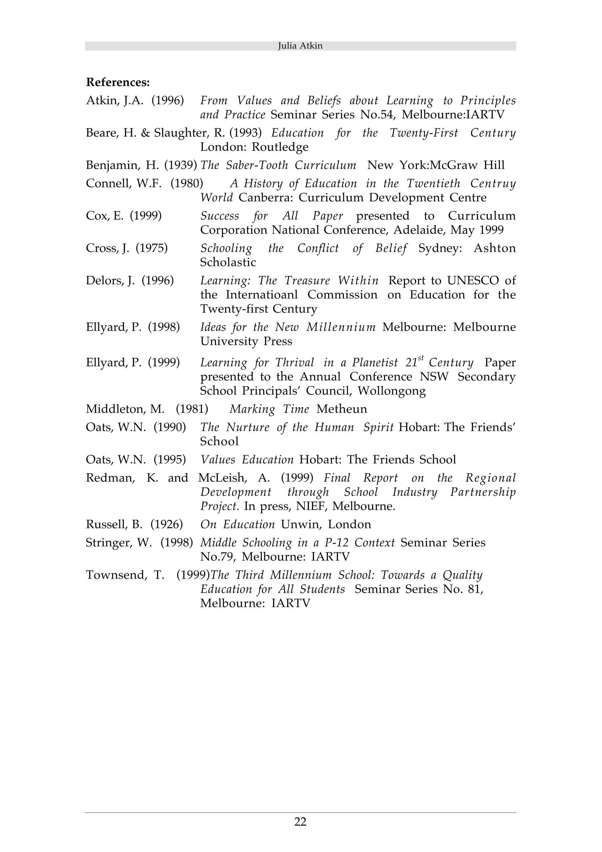 Julia Atkin 
References: 
Atkin, J.A. (1996) From Values and Beliefs about Learning to Principles 
and Practice Seminar Series No.54, Melbourne:IARTV 
Beare, H. & Slaughter, R. (1993) Education for the Twenty-First Century 
London: Routledge 
Benjamin, H. (1939) The Saber-Tooth Curriculum New York:McGraw Hill 
Connell, W.F. (1980) A History of Education in the Twentieth Centruy 
World Canberra: Curriculum Development Centre 
Cox, E. (1999) Success for All Paper presented to Curriculum 
Corporation National Conference, Adelaide, May 1999 
Cross, J. (1975) Schooling the Conflict of Belief Sydney: Ashton 
22 
Scholastic 
Delors, J. (1996) Learning: The Treasure Within Report to UNESCO of 
the Internatioanl Commission on Education for the 
Twenty-first Century 
Ellyard, P. (1998) Ideas for the New Millennium Melbourne: Melbourne 
University Press 
Ellyard, P. (1999) Learning for Thrival in a Planetist 21st Century Paper 
presented to the Annual Conference NSW Secondary 
School Principals’ Council, Wollongong 
Middleton, M. (1981) Marking Time Metheun 
Oats, W.N. (1990) The Nurture of the Human Spirit Hobart: The Friends’ 
School 
Oats, W.N. (1995) Values Education Hobart: The Friends School 
Redman, K. and McLeish, A. (1999) Final Report on the Regional 
Development through School Industry Partnership 
Project. In press, NIEF, Melbourne. 
Russell, B. (1926) On Education Unwin, London 
Stringer, W. (1998) Middle Schooling in a P-12 Context Seminar Series 
No.79, Melbourne: IARTV 
Townsend, T. (1999)The Third Millennium School: Towards a Quality 
Education for All Students Seminar Series No. 81, 
Melbourne: IARTV 
