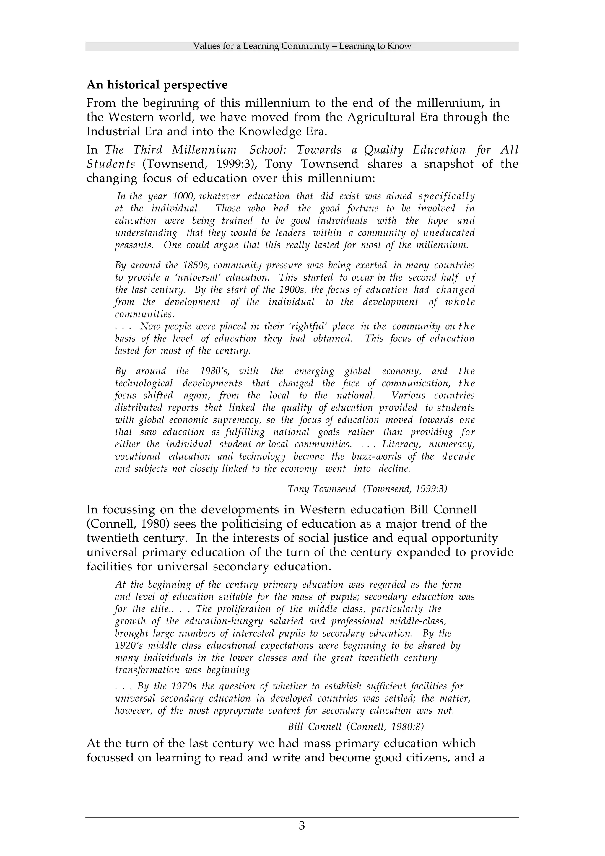 Values for a Learning Community – Learning to Know 
An historical perspective 
From the beginning of this millennium to the end of the millennium, in 
the Western world, we have moved from the Agricultural Era through the 
Industrial Era and into the Knowledge Era. 
In The Third Millennium School: Towards a Quality Education for Al l 
Students (Townsend, 1999:3), Tony Townsend shares a snapshot of the 
changing focus of education over this millennium: 
In the year 1000, whatever education that did exist was aimed specifically 
at the individual. Those who had the good fortune to be involved in 
education were being trained to be good individuals with the hope and 
understanding that they would be leaders within a community of uneducated 
peasants. One could argue that this really lasted for most of the millennium. 
By around the 1850s, community pressure was being exerted in many countries 
to provide a ‘universal’ education. This started to occur in the second half o f 
the last century. By the start of the 1900s, the focus of education had changed 
from the development of the individual to the development of whole 
communities. 
. . . Now people were placed in their ‘rightful’ place in the community on t h e 
basis of the level of education they had obtained. This focus of education 
lasted for most of the century. 
By around the 1980’s, with the emerging global economy, and t h e 
technological developments that changed the face of communication, t h e 
focus shifted again, from the local to the national. Various countries 
distributed reports that linked the quality of education provided to students 
with global economic supremacy, so the focus of education moved towards one 
that saw education as fulfilling national goals rather than providing for 
either the individual student or local communities. . . . Literacy, numeracy, 
vocational education and technology became the buzz-words of the decade 
and subjects not closely linked to the economy went into decline. 
Tony Townsend (Townsend, 1999:3) 
In focussing on the developments in Western education Bill Connell 
(Connell, 1980) sees the politicising of education as a major trend of the 
twentieth century. In the interests of social justice and equal opportunity 
universal primary education of the turn of the century expanded to provide 
facilities for universal secondary education. 
At the beginning of the century primary education was regarded as the form 
and level of education suitable for the mass of pupils; secondary education was 
for the elite.. . . The proliferation of the middle class, particularly the 
growth of the education-hungry salaried and professional middle-class, 
brought large numbers of interested pupils to secondary education. By the 
1920’s middle class educational expectations were beginning to be shared by 
many individuals in the lower classes and the great twentieth century 
transformation was beginning 
. . . By the 1970s the question of whether to establish sufficient facilities for 
universal secondary education in developed countries was settled; the matter, 
however, of the most appropriate content for secondary education was not. 
Bill Connell (Connell, 1980:8) 
At the turn of the last century we had mass primary education which 
focussed on learning to read and write and become good citizens, and a 
3 
 