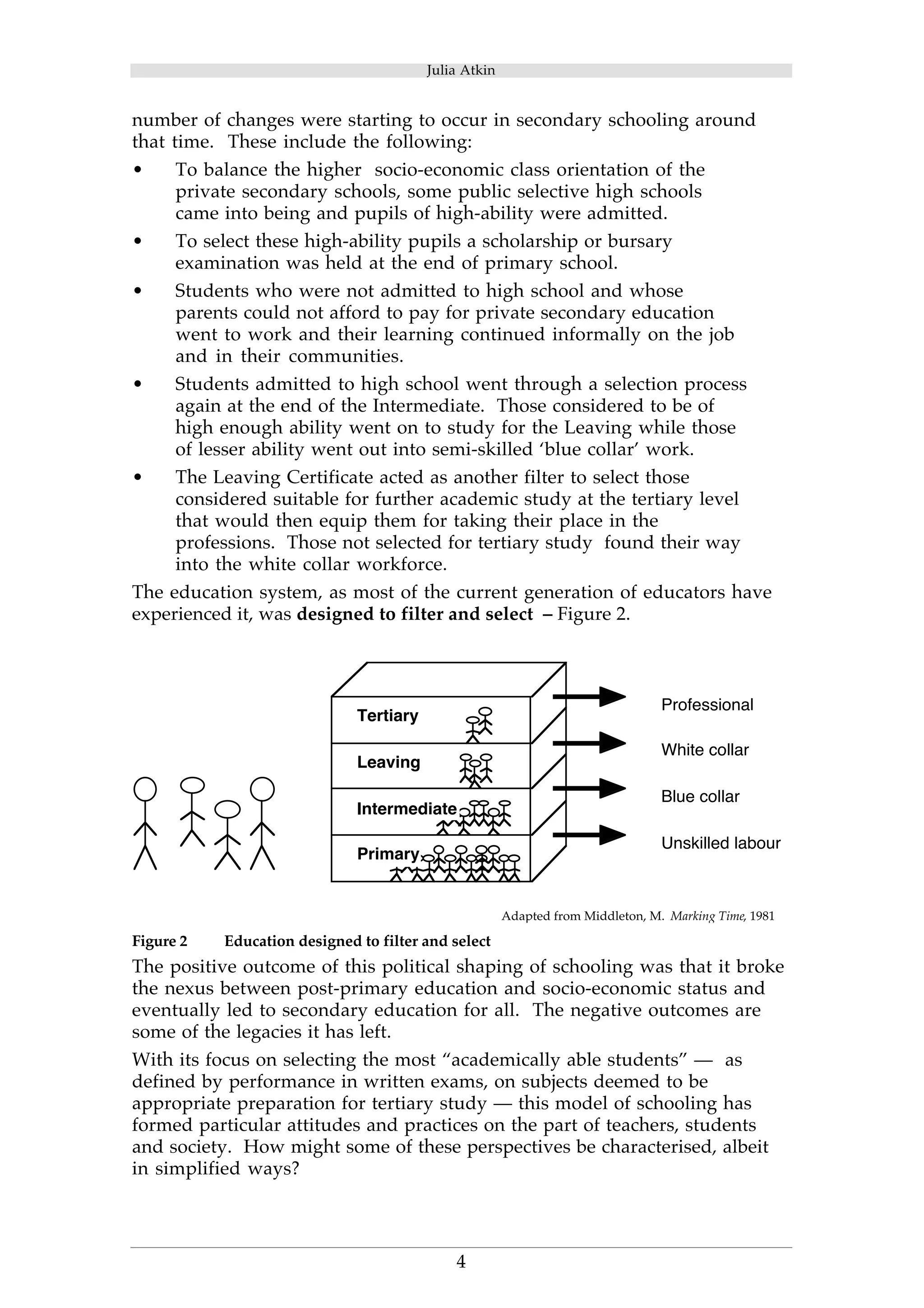 Julia Atkin 
number of changes were starting to occur in secondary schooling around 
that time. These include the following: 
• To balance the higher socio-economic class orientation of the 
private secondary schools, some public selective high schools 
came into being and pupils of high-ability were admitted. 
• To select these high-ability pupils a scholarship or bursary 
examination was held at the end of primary school. 
• Students who were not admitted to high school and whose 
parents could not afford to pay for private secondary education 
went to work and their learning continued informally on the job 
and in their communities. 
• Students admitted to high school went through a selection process 
again at the end of the Intermediate. Those considered to be of 
high enough ability went on to study for the Leaving while those 
of lesser ability went out into semi-skilled ‘blue collar’ work. 
• The Leaving Certificate acted as another filter to select those 
considered suitable for further academic study at the tertiary level 
that would then equip them for taking their place in the 
professions. Those not selected for tertiary study found their way 
into the white collar workforce. 
The education system, as most of the current generation of educators have 
experienced it, was designed to filter and select – Figure 2. 
Intermediate 
4 
Professional 
White collar 
Blue collar 
Unskilled labour 
Tertiary 
Leaving 
Primary 
Adapted from Middleton, M. Marking Time, 1981 
Figure 2 Education designed to filter and select 
The positive outcome of this political shaping of schooling was that it broke 
the nexus between post-primary education and socio-economic status and 
eventually led to secondary education for all. The negative outcomes are 
some of the legacies it has left. 
With its focus on selecting the most “academically able students” — as 
defined by performance in written exams, on subjects deemed to be 
appropriate preparation for tertiary study — this model of schooling has 
formed particular attitudes and practices on the part of teachers, students 
and society. How might some of these perspectives be characterised, albeit 
in simplified ways? 
 