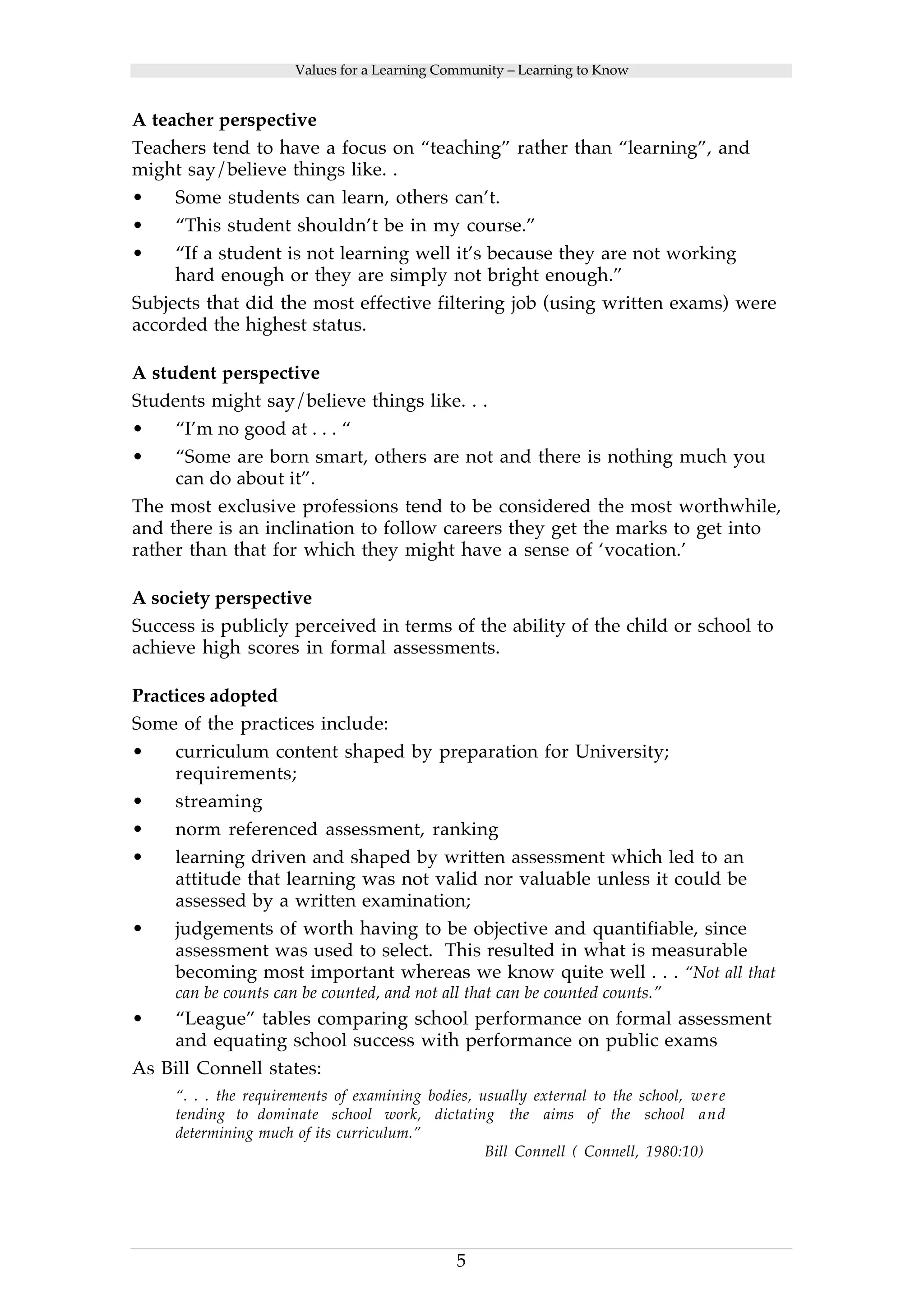 Values for a Learning Community – Learning to Know 
A teacher perspective 
Teachers tend to have a focus on “teaching” rather than “learning”, and 
might say/believe things like. . 
• Some students can learn, others can’t. 
• “This student shouldn’t be in my course.” 
• “If a student is not learning well it’s because they are not working 
hard enough or they are simply not bright enough.” 
Subjects that did the most effective filtering job (using written exams) were 
accorded the highest status. 
A student perspective 
Students might say/believe things like. . . 
• “I’m no good at . . . “ 
• “Some are born smart, others are not and there is nothing much you 
5 
can do about it”. 
The most exclusive professions tend to be considered the most worthwhile, 
and there is an inclination to follow careers they get the marks to get into 
rather than that for which they might have a sense of ‘vocation.’ 
A society perspective 
Success is publicly perceived in terms of the ability of the child or school to 
achieve high scores in formal assessments. 
Practices adopted 
Some of the practices include: 
• curriculum content shaped by preparation for University; 
requirements; 
• streaming 
• norm referenced assessment, ranking 
• learning driven and shaped by written assessment which led to an 
attitude that learning was not valid nor valuable unless it could be 
assessed by a written examination; 
• judgements of worth having to be objective and quantifiable, since 
assessment was used to select. This resulted in what is measurable 
becoming most important whereas we know quite well . . . “Not all that 
can be counts can be counted, and not all that can be counted counts.” 
• “League” tables comparing school performance on formal assessment 
and equating school success with performance on public exams 
As Bill Connell states: 
“. . . the requirements of examining bodies, usually external to the school, were 
tending to dominate school work, dictating the aims of the school and 
determining much of its curriculum.” 
Bill Connell ( Connell, 1980:10) 
 
