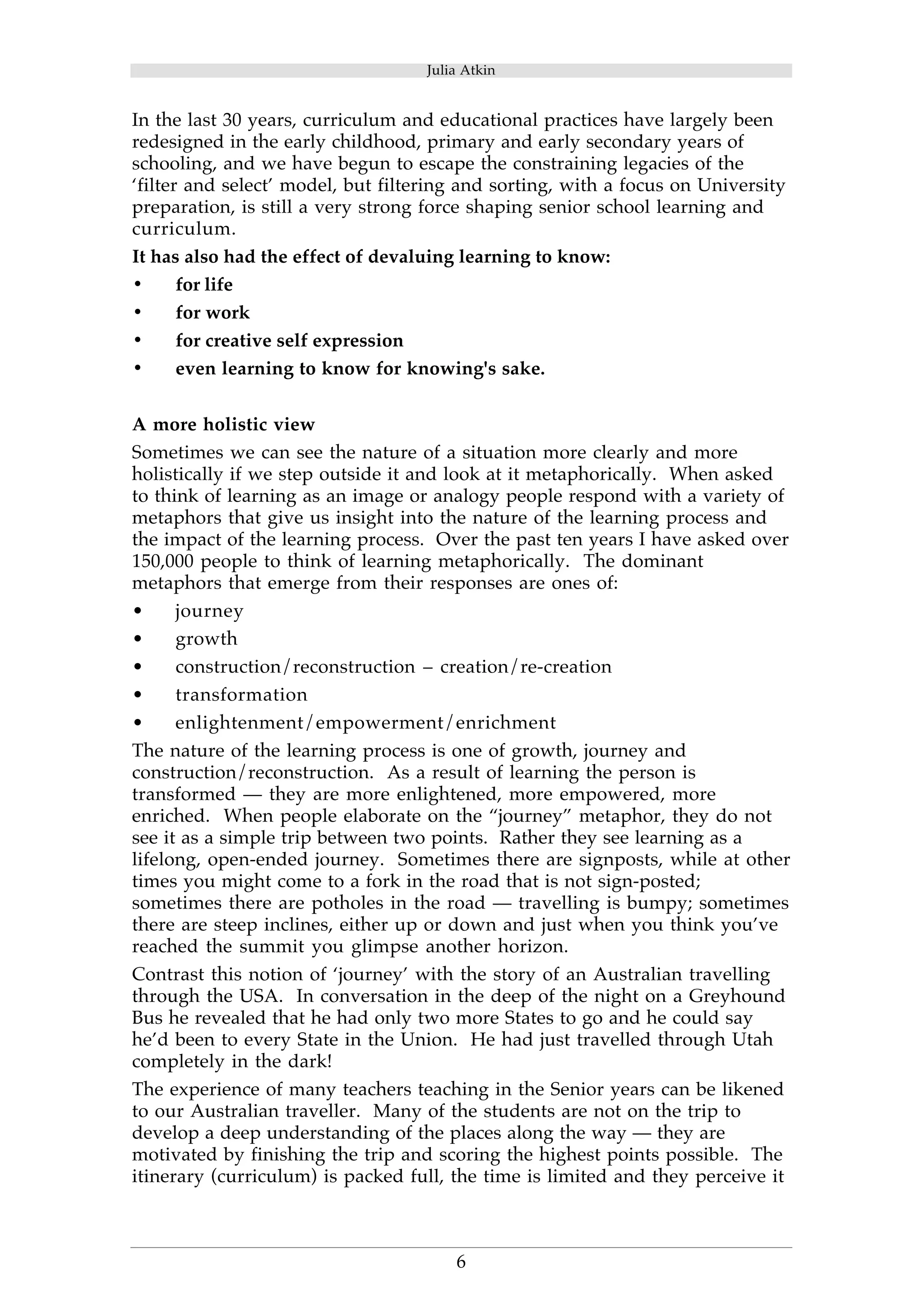 Julia Atkin 
In the last 30 years, curriculum and educational practices have largely been 
redesigned in the early childhood, primary and early secondary years of 
schooling, and we have begun to escape the constraining legacies of the 
‘filter and select’ model, but filtering and sorting, with a focus on University 
preparation, is still a very strong force shaping senior school learning and 
curriculum. 
It has also had the effect of devaluing learning to know: 
• for life 
• for work 
• for creative self expression 
• even learning to know for knowing's sake. 
A more holistic view 
Sometimes we can see the nature of a situation more clearly and more 
holistically if we step outside it and look at it metaphorically. When asked 
to think of learning as an image or analogy people respond with a variety of 
metaphors that give us insight into the nature of the learning process and 
the impact of the learning process. Over the past ten years I have asked over 
150,000 people to think of learning metaphorically. The dominant 
metaphors that emerge from their responses are ones of: 
• journey 
• growth 
• construction/reconstruction – creation/re-creation 
• transformation 
• enlightenment/empowerment/enrichment 
The nature of the learning process is one of growth, journey and 
construction/reconstruction. As a result of learning the person is 
transformed — they are more enlightened, more empowered, more 
enriched. When people elaborate on the “journey” metaphor, they do not 
see it as a simple trip between two points. Rather they see learning as a 
lifelong, open-ended journey. Sometimes there are signposts, while at other 
times you might come to a fork in the road that is not sign-posted; 
sometimes there are potholes in the road — travelling is bumpy; sometimes 
there are steep inclines, either up or down and just when you think you’ve 
reached the summit you glimpse another horizon. 
Contrast this notion of ‘journey’ with the story of an Australian travelling 
through the USA. In conversation in the deep of the night on a Greyhound 
Bus he revealed that he had only two more States to go and he could say 
he’d been to every State in the Union. He had just travelled through Utah 
completely in the dark! 
The experience of many teachers teaching in the Senior years can be likened 
to our Australian traveller. Many of the students are not on the trip to 
develop a deep understanding of the places along the way — they are 
motivated by finishing the trip and scoring the highest points possible. The 
itinerary (curriculum) is packed full, the time is limited and they perceive it 
6 
 