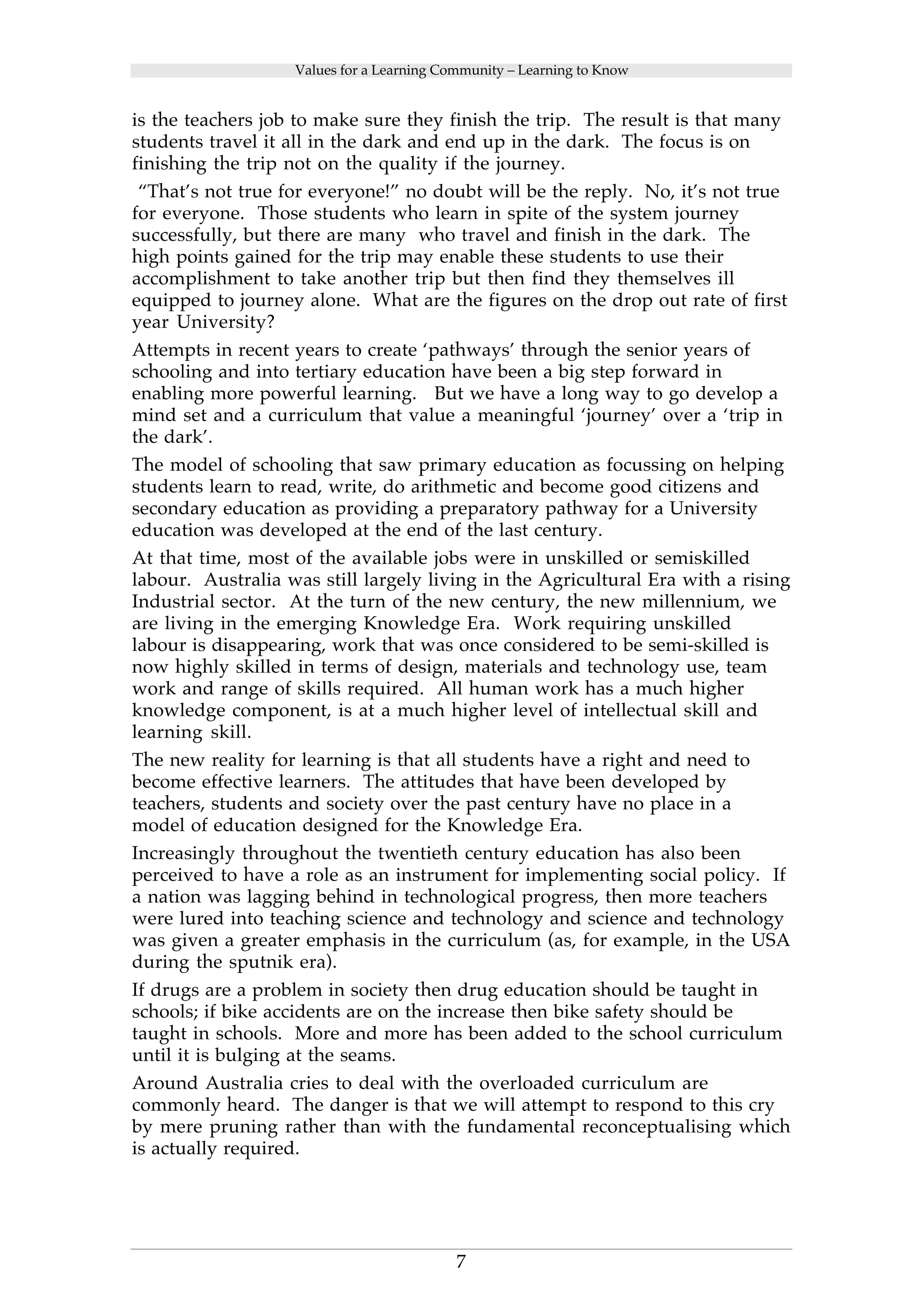 Values for a Learning Community – Learning to Know 
is the teachers job to make sure they finish the trip. The result is that many 
students travel it all in the dark and end up in the dark. The focus is on 
finishing the trip not on the quality if the journey. 
“That’s not true for everyone!” no doubt will be the reply. No, it’s not true 
for everyone. Those students who learn in spite of the system journey 
successfully, but there are many who travel and finish in the dark. The 
high points gained for the trip may enable these students to use their 
accomplishment to take another trip but then find they themselves ill 
equipped to journey alone. What are the figures on the drop out rate of first 
year University? 
Attempts in recent years to create ‘pathways’ through the senior years of 
schooling and into tertiary education have been a big step forward in 
enabling more powerful learning. But we have a long way to go develop a 
mind set and a curriculum that value a meaningful ‘journey’ over a ‘trip in 
the dark’. 
The model of schooling that saw primary education as focussing on helping 
students learn to read, write, do arithmetic and become good citizens and 
secondary education as providing a preparatory pathway for a University 
education was developed at the end of the last century. 
At that time, most of the available jobs were in unskilled or semiskilled 
labour. Australia was still largely living in the Agricultural Era with a rising 
Industrial sector. At the turn of the new century, the new millennium, we 
are living in the emerging Knowledge Era. Work requiring unskilled 
labour is disappearing, work that was once considered to be semi-skilled is 
now highly skilled in terms of design, materials and technology use, team 
work and range of skills required. All human work has a much higher 
knowledge component, is at a much higher level of intellectual skill and 
learning skill. 
The new reality for learning is that all students have a right and need to 
become effective learners. The attitudes that have been developed by 
teachers, students and society over the past century have no place in a 
model of education designed for the Knowledge Era. 
Increasingly throughout the twentieth century education has also been 
perceived to have a role as an instrument for implementing social policy. If 
a nation was lagging behind in technological progress, then more teachers 
were lured into teaching science and technology and science and technology 
was given a greater emphasis in the curriculum (as, for example, in the USA 
during the sputnik era). 
If drugs are a problem in society then drug education should be taught in 
schools; if bike accidents are on the increase then bike safety should be 
taught in schools. More and more has been added to the school curriculum 
until it is bulging at the seams. 
Around Australia cries to deal with the overloaded curriculum are 
commonly heard. The danger is that we will attempt to respond to this cry 
by mere pruning rather than with the fundamental reconceptualising which 
is actually required. 
7 
 
