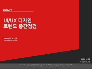 UI/UX 디자인 
트렌드 중간점검 
2014.10. 29 
Version : 1.0.0 
This material is proprietary to DGMIT. It contains trade secrets and confidential information which is solely the property of DGMIT. 
This material is solely for the Client’s internal use. This material shall not be used, reproduced, copied, disclosed, transmitted, 
in whole or in part, without the express consent of DGMIT © All rights reserved. 
made by 임지영 
Creative Art Team 
 