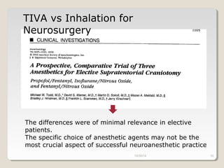 TIVA vs Inhalation for 
Neurosurgery 
The differences were of minimal relevance in elective 
patients. 
The specific choice of anesthetic agents may not be the 
most crucial aspect of successful neuroanesthetic practice 
10/30/14 10 
 