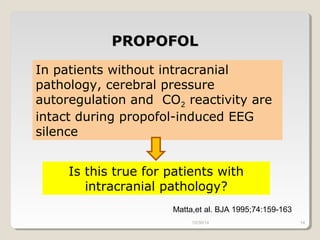 PPRROOPPOOFFOOLL 
In patients without intracranial 
pathology, cerebral pressure 
autoregulation and CO2 reactivity are 
intact during propofol-induced EEG 
silence 
Is this true for patients with 
intracranial pathology? 
Matta,et al. BJA 1995;74:159-163 
10/30/14 14 
 