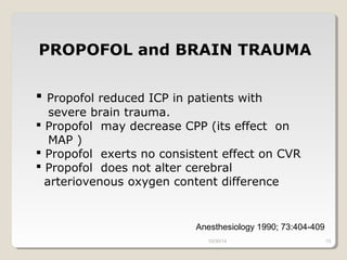 PROPOFOL and BRAIN TRAUMA 
 Propofol reduced ICP in patients with 
severe brain trauma. 
 Propofol may decrease CPP (its effect on 
MAP ) 
 Propofol exerts no consistent effect on CVR 
 Propofol does not alter cerebral 
arteriovenous oxygen content difference 
Anesthesiology 1990; 73:404-409 
10/30/14 15 
 