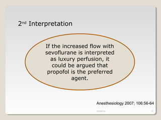 10/30/14 17 
2nd Interpretation 
If the increased flow with 
sevoflurane is interpreted 
as luxury perfusion, it 
could be argued that 
propofol is the preferred 
agent. 
Anesthesiology 2007; 106:56-64 
 