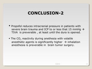CCOONNCCLLUUSSIIOONN--22 
 Propofol reduces intracranial pressure in patients with 
severe brain trauma and ICP to or less that 15 mmHg  
TIVA is preverable , at least until the dura is opened. 
 The CO2 reactivity during anethesia with volatile 
anesthetic agents is significantly higher  inhalation 
anesthesia is preverable in brain tumor surgery. 
10/30/14 22 
 