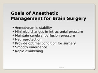 Goals of Anesthetic 
Management for Brain Surgery 
 Hemodynamic stability 
 Minimize changes in intracranial pressure 
 Maintain cerebral perfusion pressure 
 Neuroprotection 
 Provide optimal condition for surgery 
 Smooth emergence 
 Rapid awakening 
10/30/14 3 
 