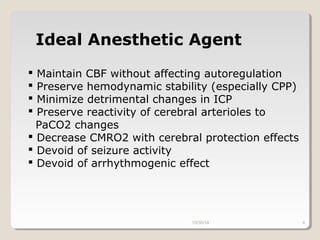 Ideal Anesthetic Agent 
 Maintain CBF without affecting autoregulation 
 Preserve hemodynamic stability (especially CPP) 
 Minimize detrimental changes in ICP 
 Preserve reactivity of cerebral arterioles to 
PaCO2 changes 
 Decrease CMRO2 with cerebral protection effects 
 Devoid of seizure activity 
 Devoid of arrhythmogenic effect 
10/30/14 4 
 