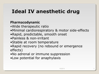 Ideal IV anesthetic drug 
Pharmacodynamic 
•Wide therapeutic ratio 
•Minimal cardiorespiratory & motor side-effects 
•Rapid, predictable, smooth onset 
•Painless & non-irritant 
•Stable at room temperature 
•Rapid recovery (no rebound or emergence 
effects) 
•No adrenal or immune suppression 
•Low potential for anaphylaxis 
10/30/14 5 
 