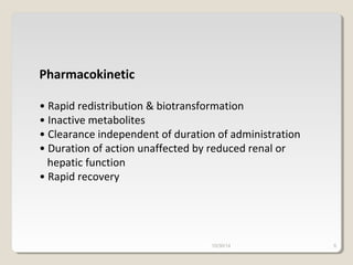 Pharmacokinetic 
• Rapid redistribution & biotransformation 
• Inactive metabolites 
• Clearance independent of duration of administration 
• Duration of action unaffected by reduced renal or 
hepatic function 
• Rapid recovery 
10/30/14 6 
 