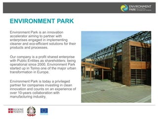 ENVIRONMENT PARK 
Environment Park is an innovation 
accelerator aiming to partner with 
enterprises engaged in implementing 
cleaner and eco-efficient solutions for their 
products and processes. 
Our company is a profit shared enterprise 
with Public Entities as shareholders; being 
operational since 2000, Environment Park 
started up in Torino one of the major urban 
transformation in Europe. 
Environment Park is today a privileged 
partner for companies investing in clean 
innovation and counts on an experience of 
over 10-years collaboration with 
manufacturing industry. 
 