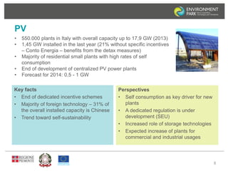 PV 
• 550.000 plants in Italy with overall capacity up to 17,9 GW (2013) 
• 1,45 GW installed in the last year (21% without specific incentives 
– Conto Energia – benefits from the detax measures) 
• Majority of residential small plants with high rates of self 
consumption 
• End of development of centralized PV power plants 
• Forecast for 2014: 0,5 - 1 GW 
8 
Key facts 
• End of dedicated incentive schemes 
• Majority of foreign technology – 31% of 
the overall installed capacity is Chinese 
• Trend toward self-sustainability 
Perspectives 
• Self consumption as key driver for new 
plants 
• A dedicated regulation is under 
development (SEU) 
• Increased role of storage technologies 
• Expected increase of plants for 
commercial and industrial usages 
 