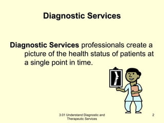 DDiiaaggnnoossttiicc SSeerrvviicceess 
DDiiaaggnnoossttiicc SSeerrvviicceess professionals create a 
picture of the health status of patients at 
a single point in time. 
3.01 Understand Diagnostic and 
Therapeutic Services 
2 
 