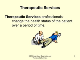 TThheerraappeeuuttiicc SSeerrvviicceess 
TThheerraappeeuuttiicc SSeerrvviicceess professionals 
change the health status of the patient 
over a period of time. 
3.01 Understand Diagnostic and 
Therapeutic Services 
3 
 